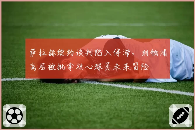 萨拉赫续约谈判陷入停滞,利物浦高层被批拿核心球员未来冒险