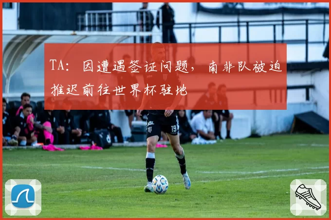 TA:因遭遇签证问题,南非队被迫推迟前往世界杯驻地