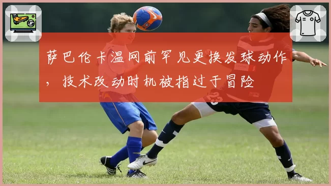 萨巴伦卡温网前罕见更换发球动作，技术改动时机被指过于冒险