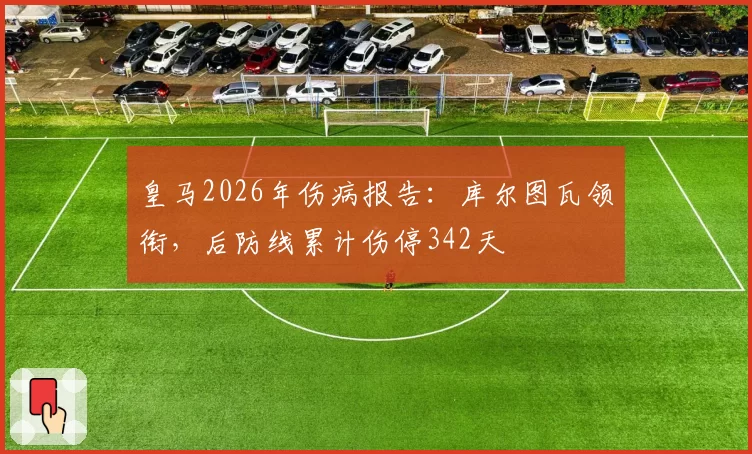 皇马2026年伤病报告：库尔图瓦领衔，后防线累计伤停342天