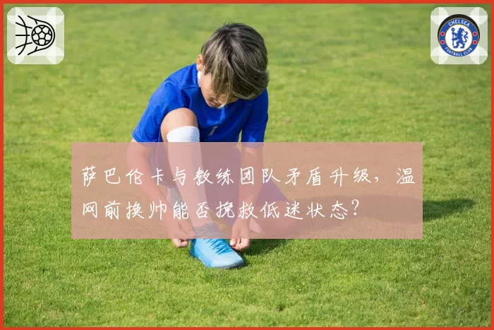 萨巴伦卡与教练团队矛盾升级,温网前换帅能否挽救低迷状态?
