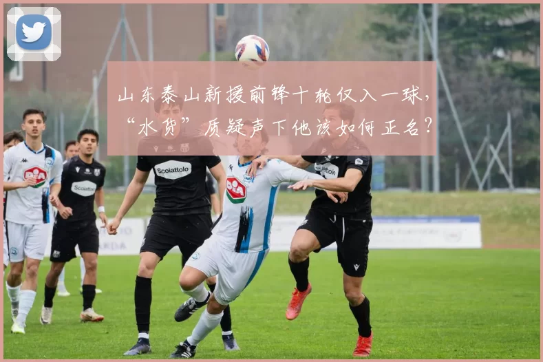 山东泰山新援前锋十轮仅入一球，“水货”质疑声下他该如何正名？