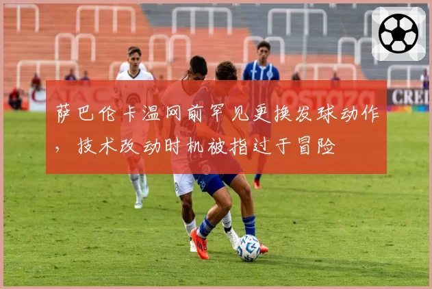 萨巴伦卡温网前罕见更换发球动作，技术改动时机被指过于冒险