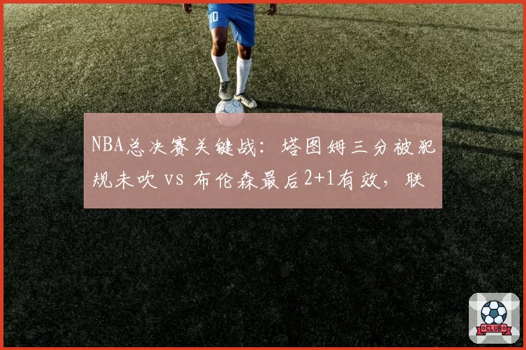 NBA总决赛关键战：塔图姆三分被犯规未吹 vs 布伦森最后2+1有效，联盟裁判报告引争议