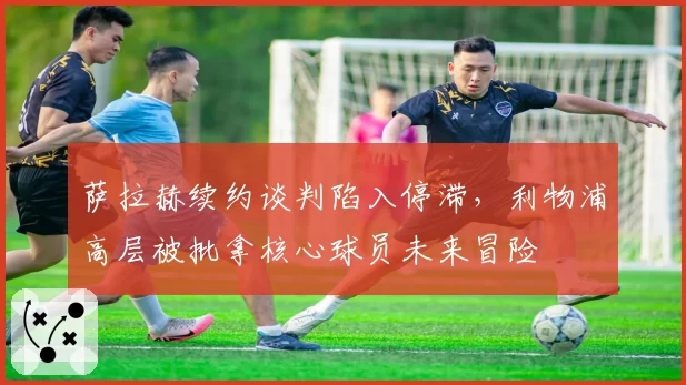 萨拉赫续约谈判陷入停滞，利物浦高层被批拿核心球员未来冒险