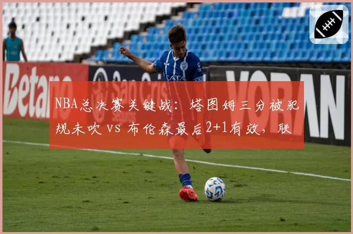 NBA总决赛关键战：塔图姆三分被犯规未吹 vs 布伦森最后2+1有效，联盟裁判报告引争议