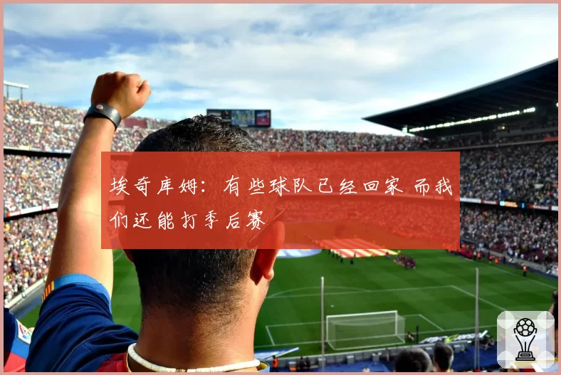 埃奇库姆:有些球队已经回家 而我们还能打季后赛