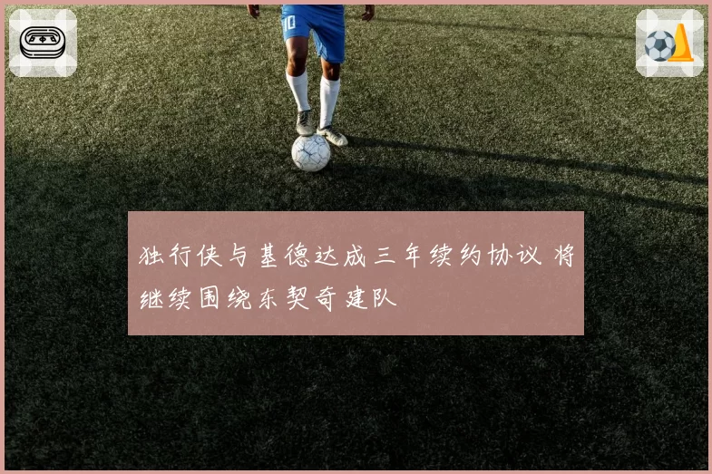 独行侠与基德达成三年续约协议 将继续围绕东契奇建队