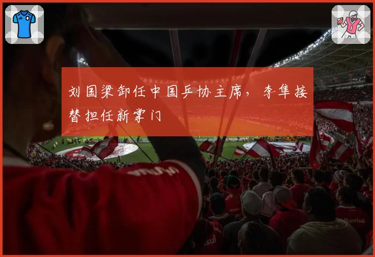 刘国梁卸任中国乒协主席,李隼接替担任新掌门