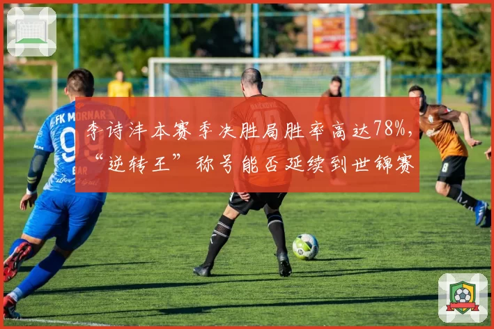 李诗沣本赛季决胜局胜率高达78%,“逆转王”称号能否延续到世锦赛?