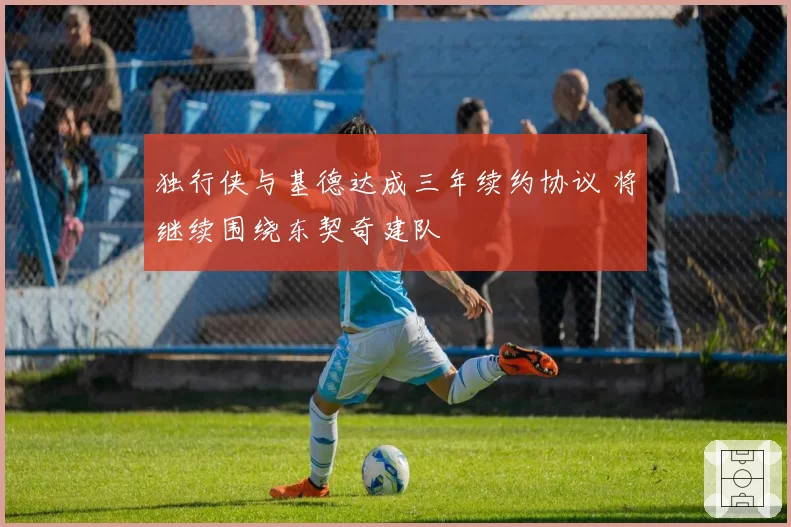 独行侠与基德达成三年续约协议 将继续围绕东契奇建队