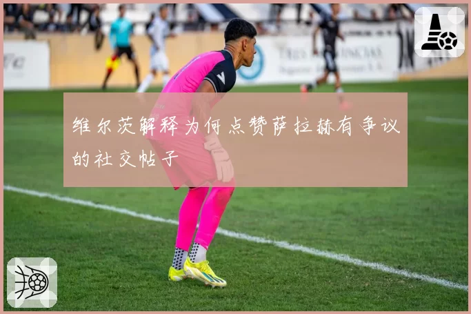 维尔茨解释为何点赞萨拉赫有争议的社交帖子