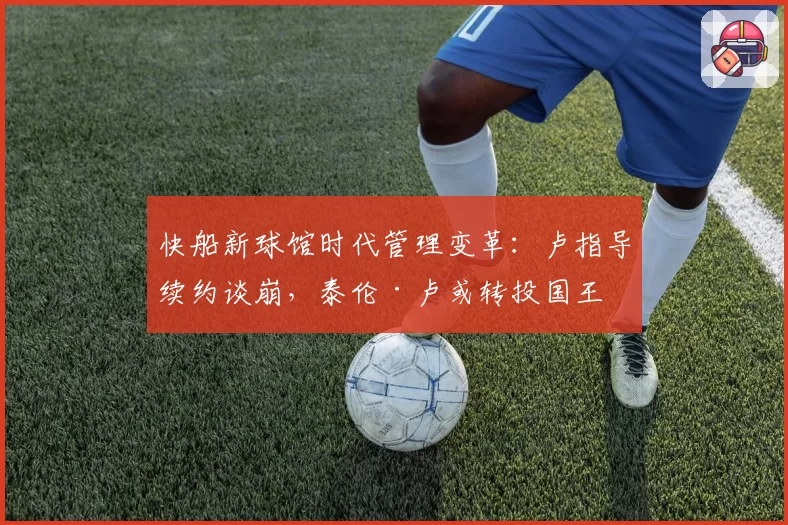 快船新球馆时代管理变革:卢指导续约谈崩,泰伦·卢或转投国王