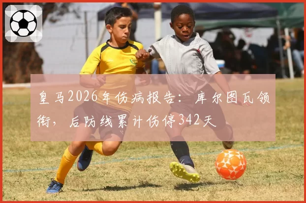 皇马2026年伤病报告:库尔图瓦领衔,后防线累计伤停342天