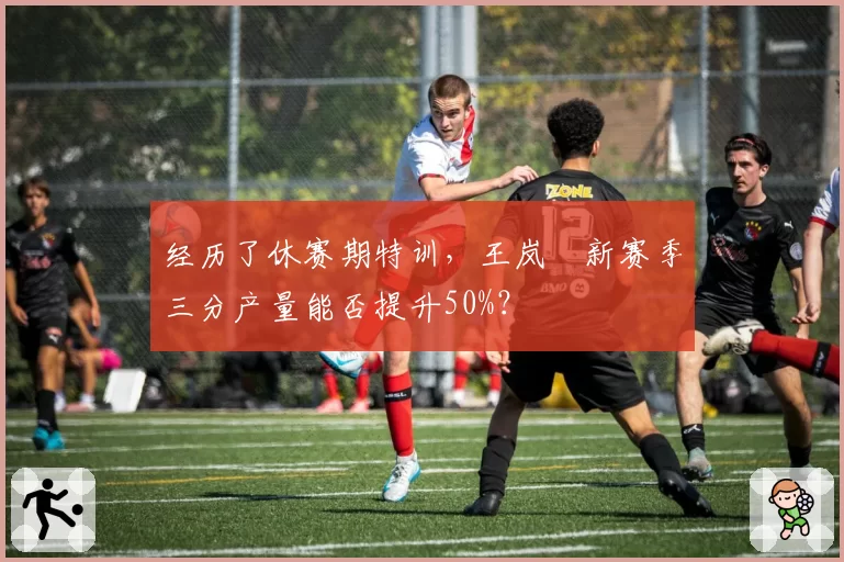 经历了休赛期特训，王岚嵚新赛季三分产量能否提升50%？