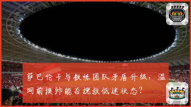 萨巴伦卡与教练团队矛盾升级,温网前换帅能否挽救低迷状态?