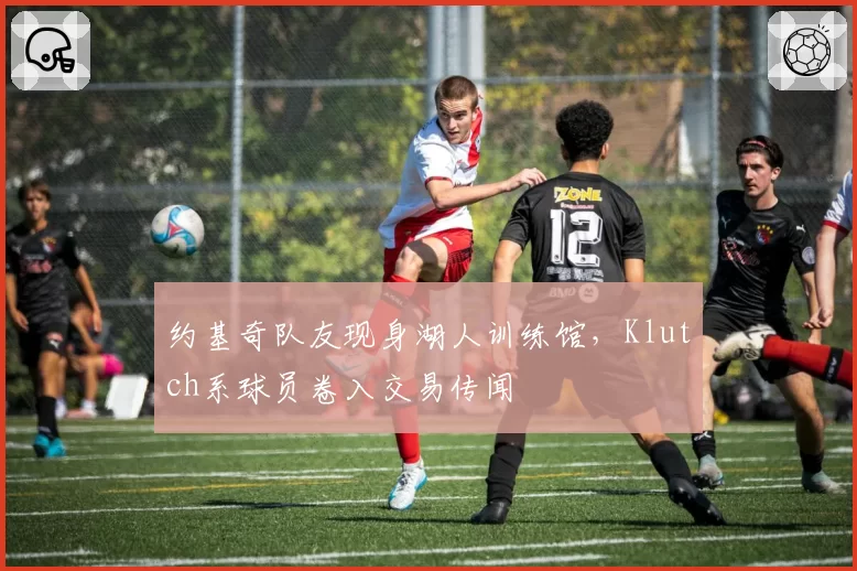 约基奇队友现身湖人训练馆，Klutch系球员卷入交易传闻