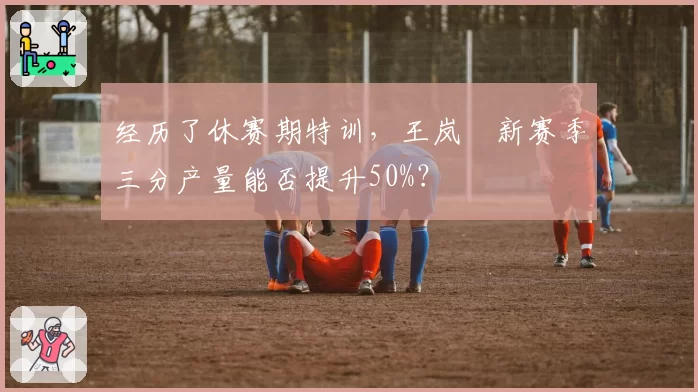 经历了休赛期特训，王岚嵚新赛季三分产量能否提升50%？