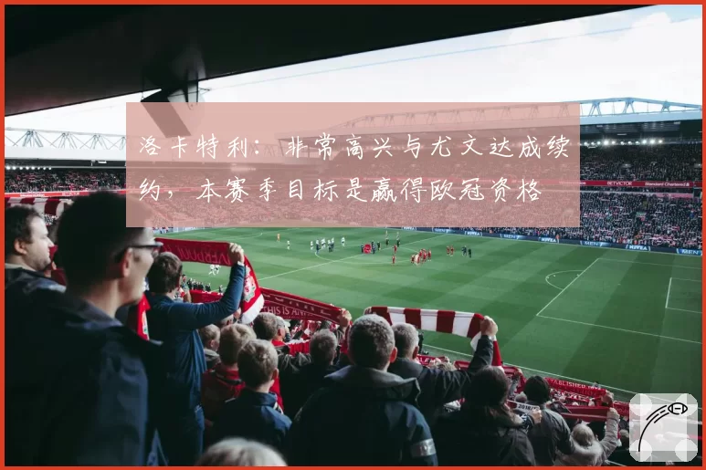 洛卡特利：非常高兴与尤文达成续约，本赛季目标是赢得欧冠资格