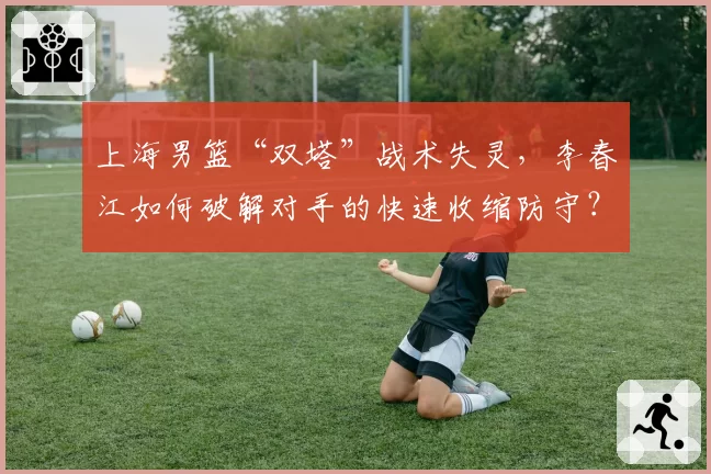 上海男篮“双塔”战术失灵,李春江如何破解对手的快速收缩防守?