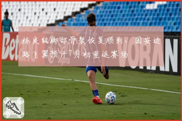 林良铭脚部骨裂恢复顺利,国安边路飞翼预计7月初重返赛场