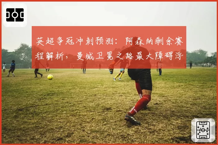 英超争冠冲刺预测：阿森纳剩余赛程解析，曼城卫冕之路最大障碍浮现。