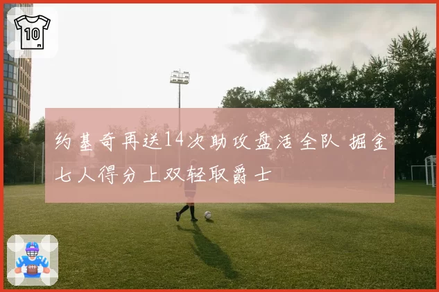 约基奇再送14次助攻盘活全队 掘金七人得分上双轻取爵士