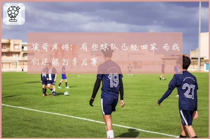 埃奇库姆:有些球队已经回家 而我们还能打季后赛