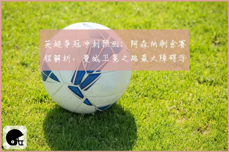 英超争冠冲刺预测：阿森纳剩余赛程解析，曼城卫冕之路最大障碍浮现。