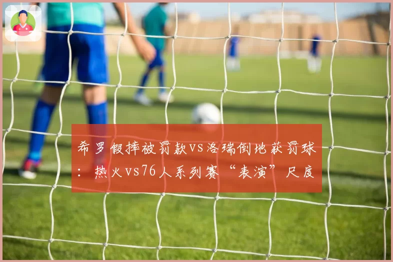 希罗假摔被罚款vs洛瑞倒地获罚球：热火vs76人系列赛“表演”尺度双标